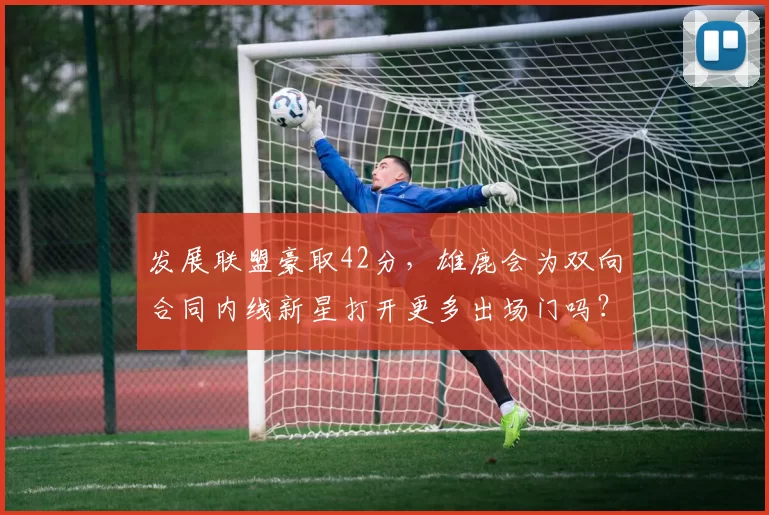 发展联盟豪取42分，雄鹿会为双向合同内线新星打开更多出场门吗？