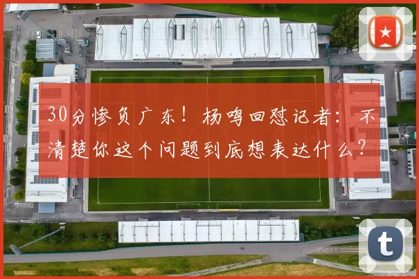 30分惨负广东！杨鸣回怼记者：不清楚你这个问题到底想表达什么？