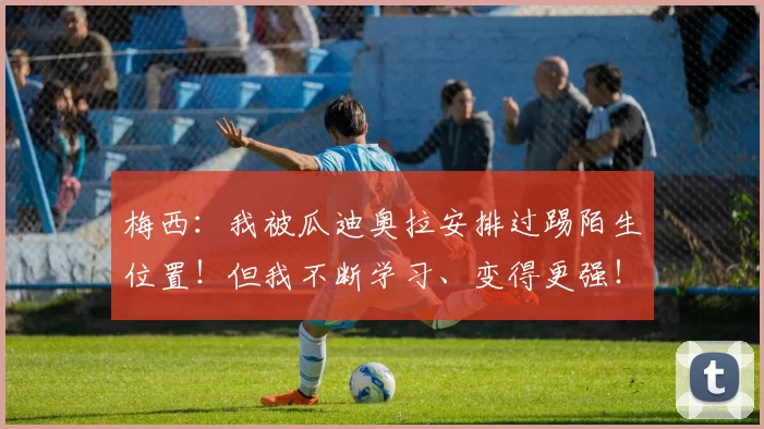 梅西：我被瓜迪奥拉安排过踢陌生位置！但我不断学习、变得更强！
