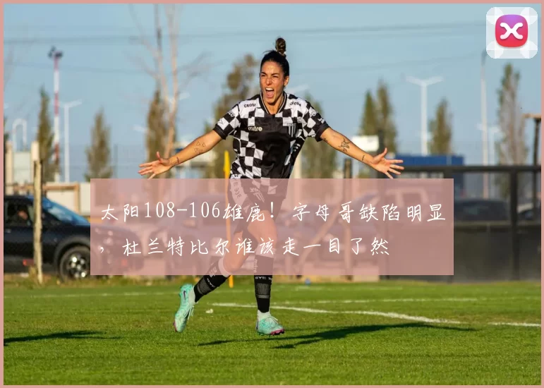 太阳108-106雄鹿！字母哥缺陷明显，杜兰特比尔谁该走一目了然