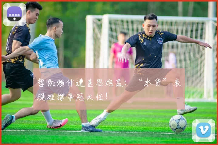 哲凯赖什遭基恩炮轰：“水货”表现难撑争冠大任！