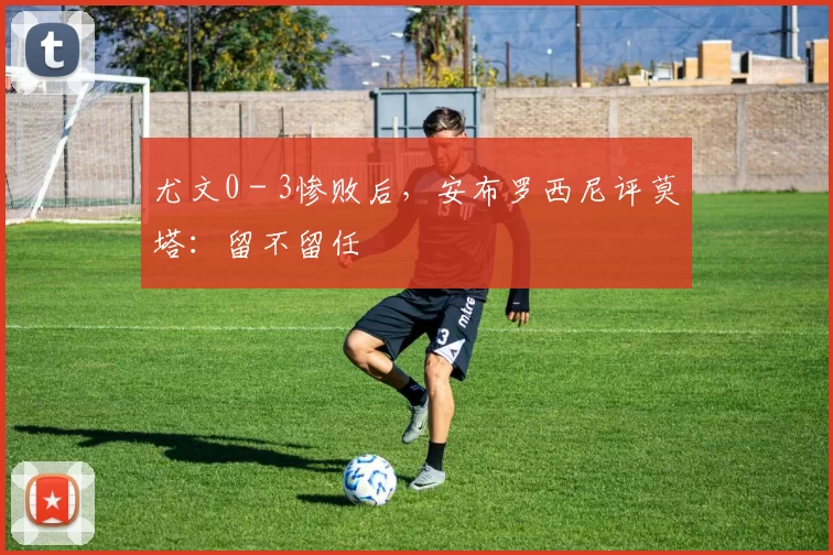 尤文0 - 3惨败后，安布罗西尼评莫塔：留不留任