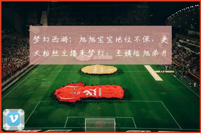 梦幻西游：旭旭宝宝地位不保，更大粉丝主播来梦幻，王姨给旭弟开绿灯