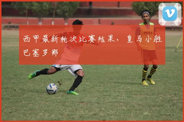 西甲最新轮次比赛结果，皇马小胜巴塞罗那