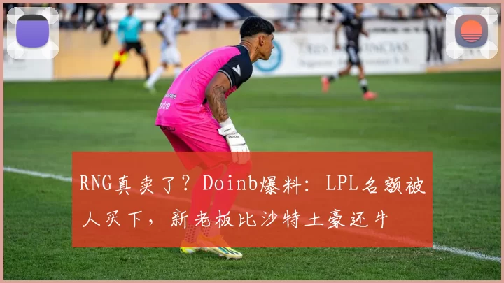 RNG真卖了？Doinb爆料：LPL名额被人买下，新老板比沙特土豪还牛