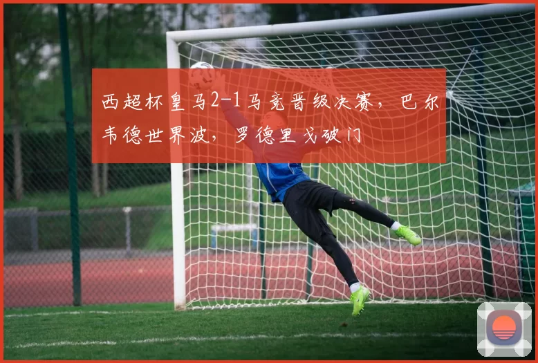 西超杯皇马2-1马竞晋级决赛，巴尔韦德世界波，罗德里戈破门
