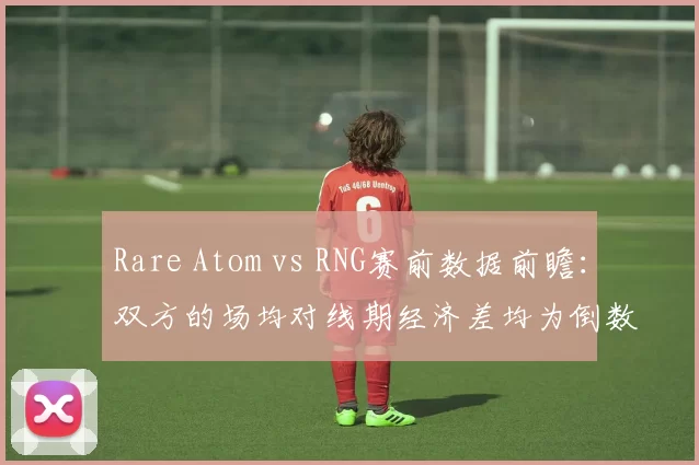 Rare Atom vs RNG赛前数据前瞻：双方的场均对线期经济差均为倒数