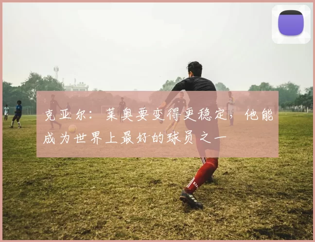 克亚尔：莱奥要变得更稳定，他能成为世界上最好的球员之一