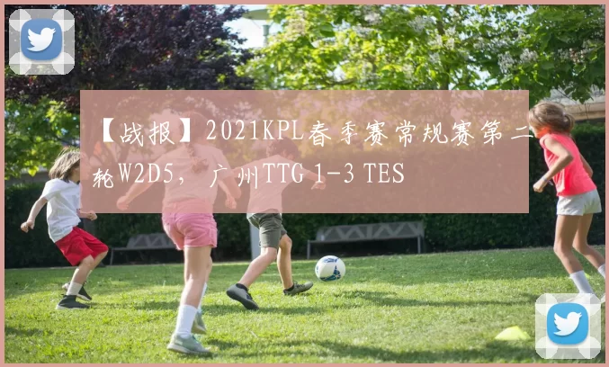 【战报】2021KPL春季赛常规赛第二轮W2D5，广州TTG 1-3 TES
