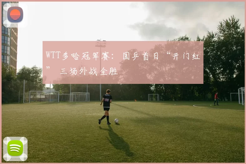 WTT多哈冠军赛：国乒首日“开门红” 三场外战全胜