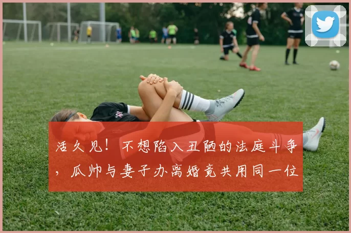 活久见！不想陷入丑陋的法庭斗争，瓜帅与妻子办离婚竟共用同一位律师