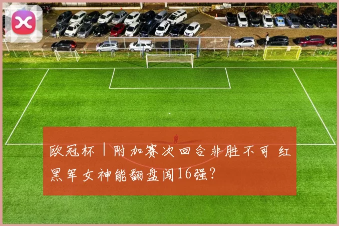 欧冠杯｜附加赛次回合非胜不可 红黑军女神能翻盘闯16强？