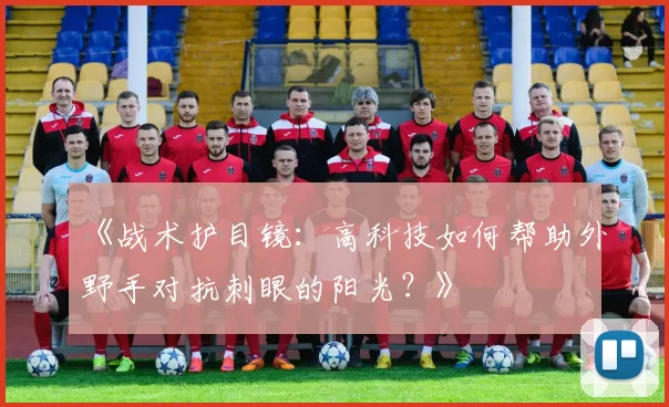 《战术护目镜：高科技如何帮助外野手对抗刺眼的阳光？》
