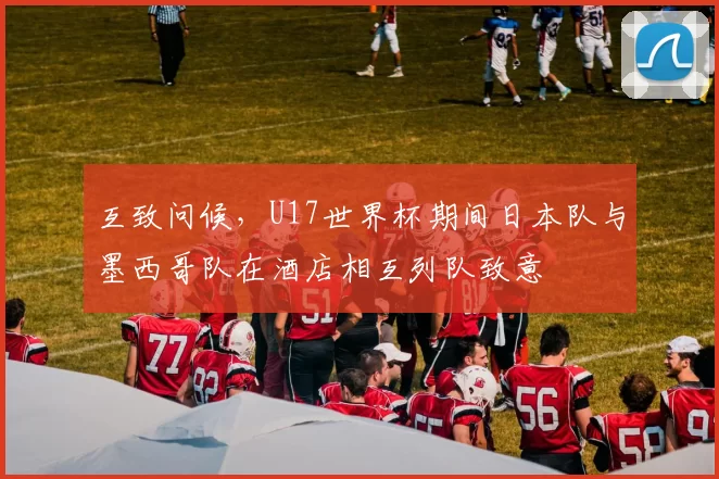 互致问候，U17世界杯期间日本队与墨西哥队在酒店相互列队致意