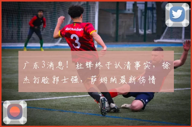 广东3消息！杜锋终于认清事实，徐杰打脸郭士强，萨姆纳最新伤情