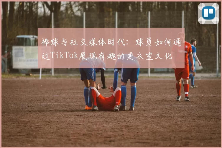 棒球与社交媒体时代：球员如何通过TikTok展现有趣的更衣室文化
