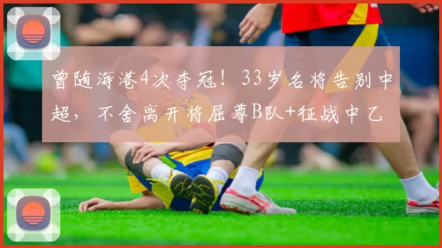 曾随海港4次夺冠！33岁名将告别中超，不舍离开将屈尊B队+征战中乙