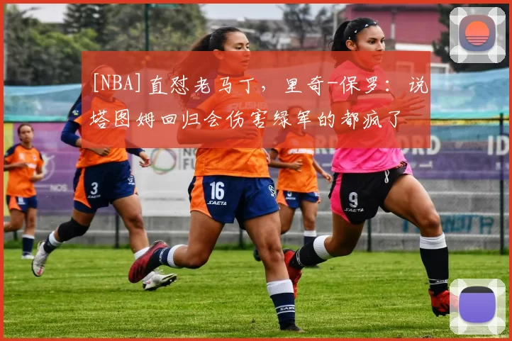 [NBA]直怼老马丁，里奇-保罗：说塔图姆回归会伤害绿军的都疯了