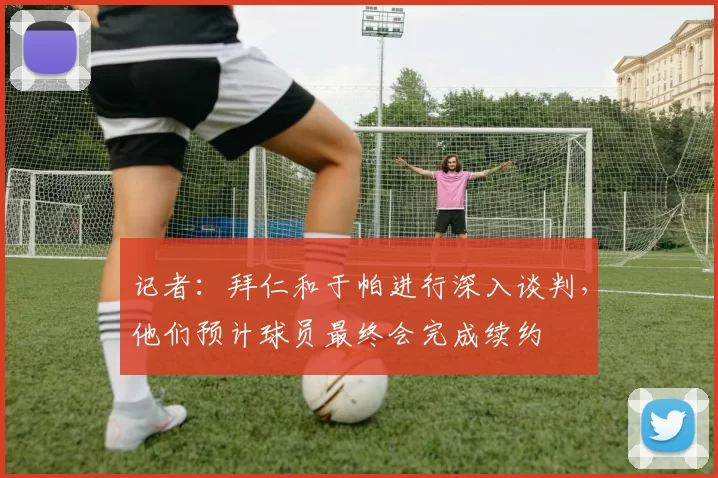 记者：拜仁和于帕进行深入谈判，他们预计球员最终会完成续约