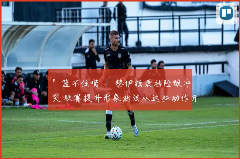 ＂篮不住嘴 ｜ 黎伊扬袭裆险酿冲突 联赛提升形象就该从这些动作开始