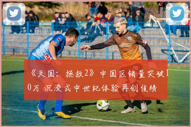 《天国：拯救2》中国区销量突破10万 沉浸式中世纪体验再创佳绩