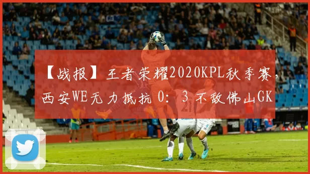 【战报】王者荣耀2020KPL秋季赛，西安WE无力抵抗 0：3 不敌佛山GK