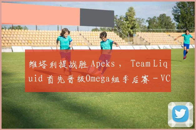 维塔利提战胜 Apeks ， Team Liquid 首先晋级Omega组季后赛 - VCT 2025：EMEA第一阶段