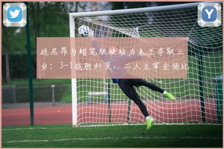 迈尼昂与蜡笔联袂助力米兰夺取三分：3-1战胜科莫，二人主宰全场比赛