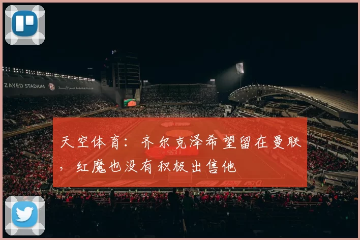 天空体育：齐尔克泽希望留在曼联，红魔也没有积极出售他