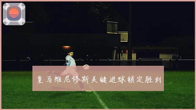 皇马维尼修斯关键进球锁定胜利