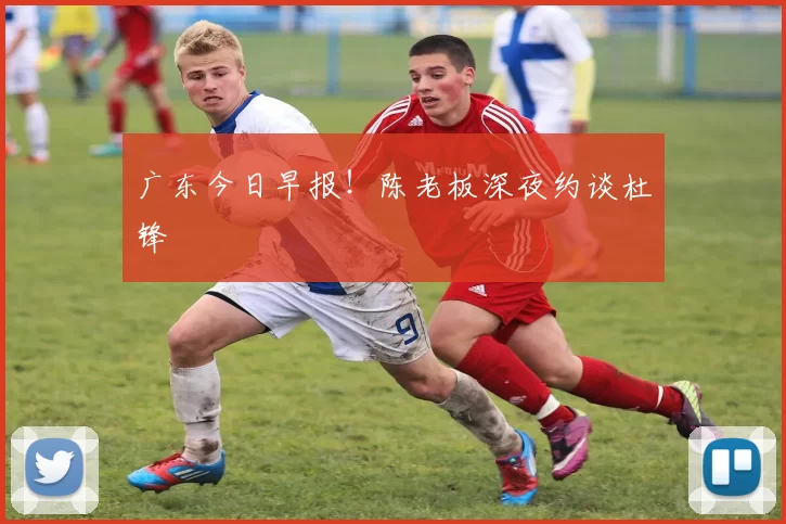 广东今日早报！陈老板深夜约谈杜锋