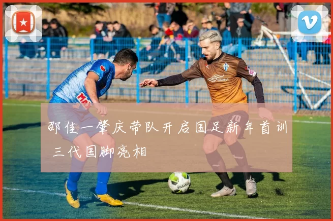 邵佳一肇庆带队开启国足新年首训 三代国脚亮相