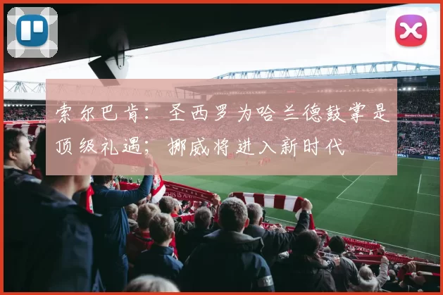 索尔巴肯：圣西罗为哈兰德鼓掌是顶级礼遇；挪威将进入新时代