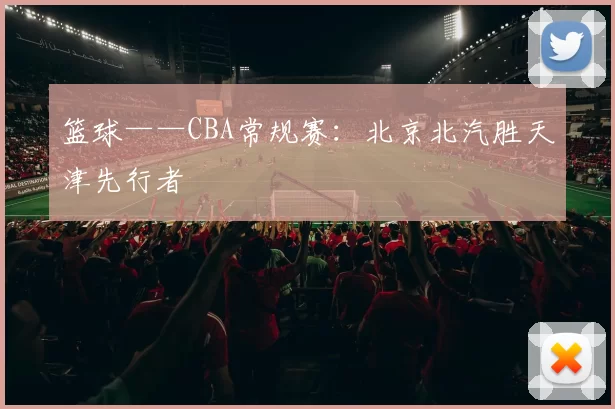 篮球——CBA常规赛：北京北汽胜天津先行者