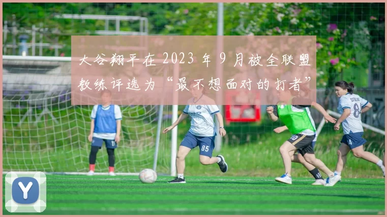 大谷翔平在 2023 年 9 月被全联盟教练评选为“最不想面对的打者”