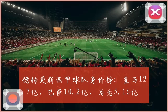 德转更新西甲球队身价榜：皇马12.7亿、巴萨10.2亿、马竞5.16亿