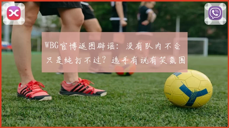WBG官博返图辟谣：没有队内不合 只是纯打不过？选手有说有笑氛围融洽