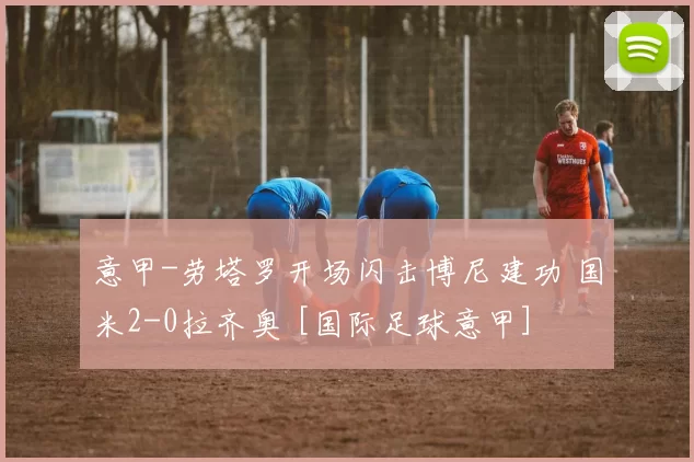 意甲-劳塔罗开场闪击博尼建功 国米2-0拉齐奥 [国际足球意甲]