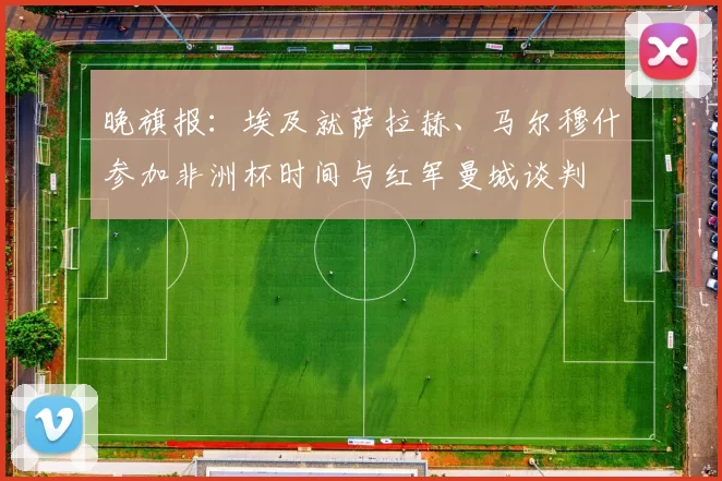 晚旗报：埃及就萨拉赫、马尔穆什参加非洲杯时间与红军曼城谈判