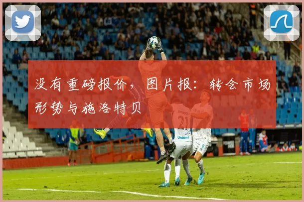 没有重磅报价，图片报：转会市场形势与施洛特贝