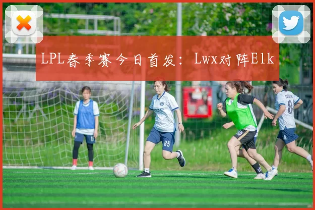 LPL春季赛今日首发：Lwx对阵Elk