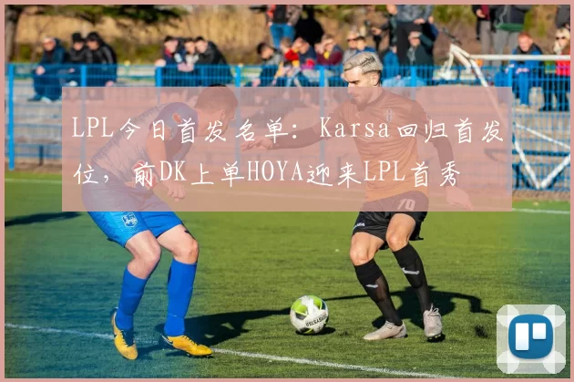LPL今日首发名单：Karsa回归首发位，前DK上单HOYA迎来LPL首秀