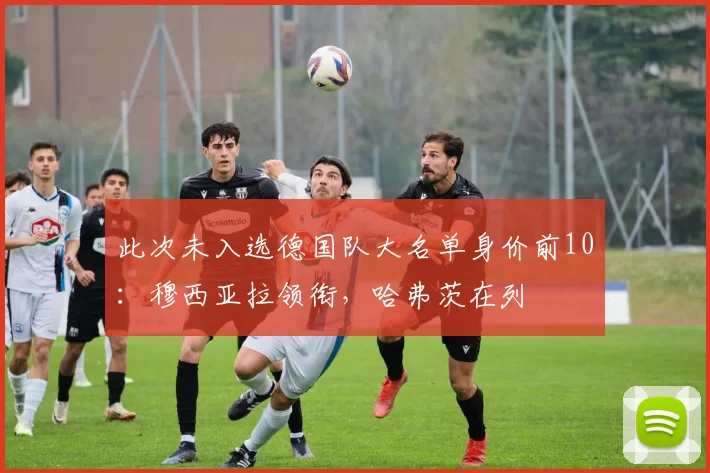此次未入选德国队大名单身价前10：穆西亚拉领衔，哈弗茨在列