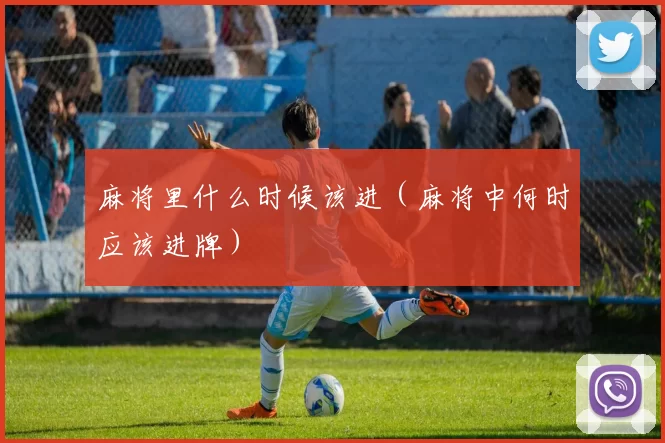 麻将里什么时候该进（麻将中何时应该进牌）