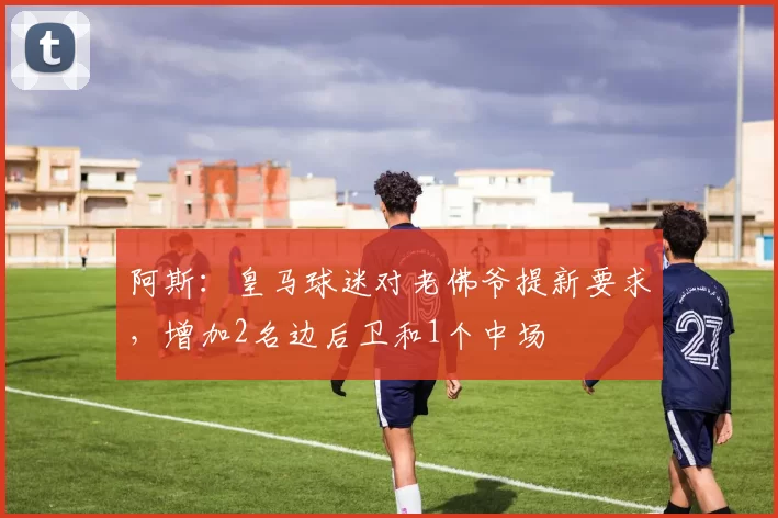 阿斯：皇马球迷对老佛爷提新要求，增加2名边后卫和1个中场