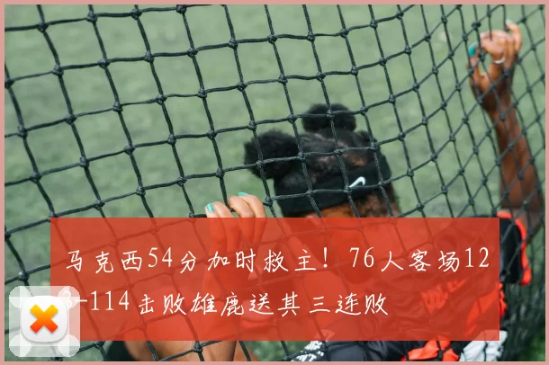 马克西54分加时救主！76人客场123-114击败雄鹿送其三连败