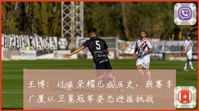 王博：过去荣耀已成历史，新赛季广厦以卫冕冠军姿态迎接挑战