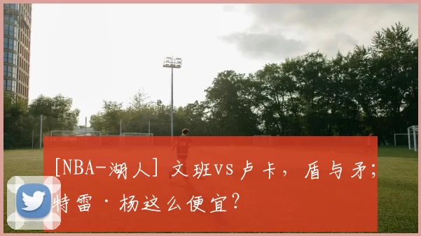[NBA-湖人] 文班vs卢卡，盾与矛；特雷·杨这么便宜？